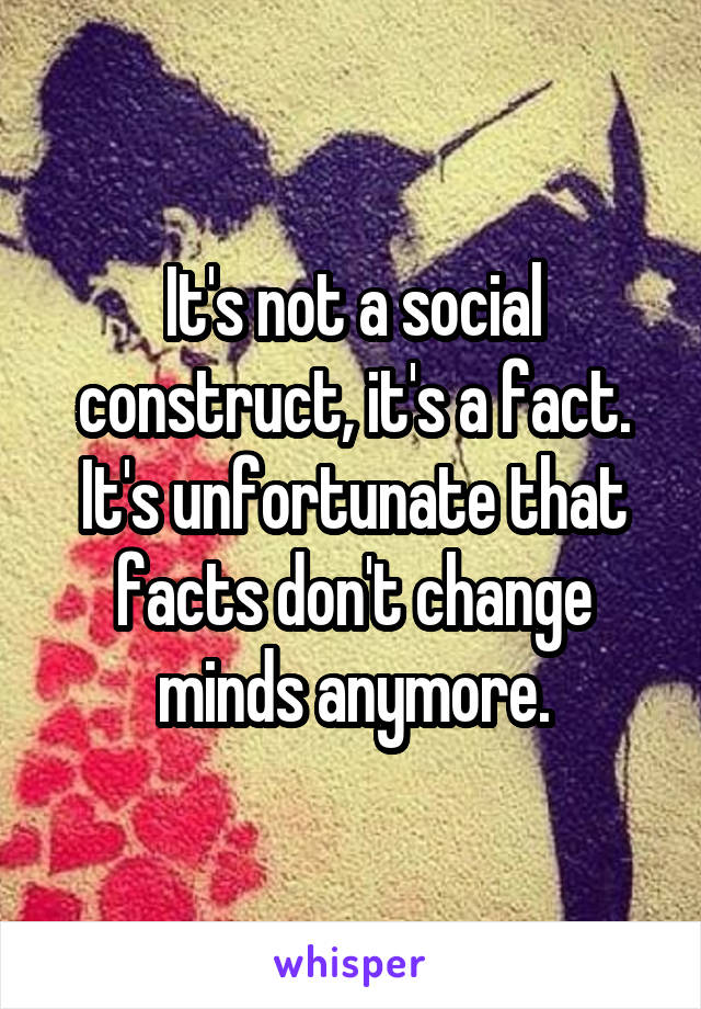 It's not a social construct, it's a fact. It's unfortunate that facts don't change minds anymore.