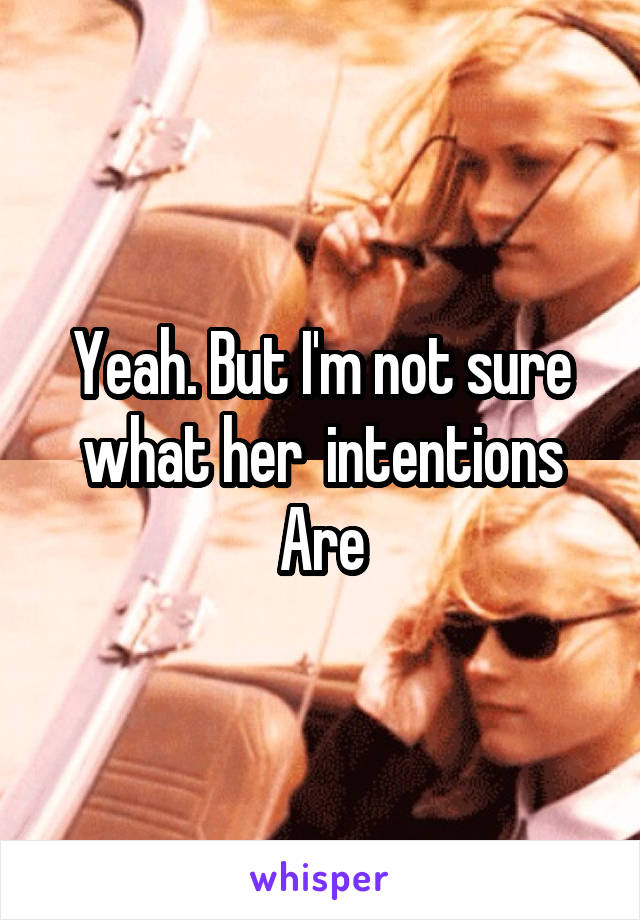 Yeah. But I'm not sure what her  intentions Are