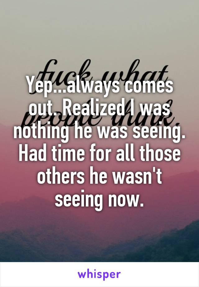 Yep...always comes out. Realized I was nothing he was seeing. Had time for all those others he wasn't seeing now.