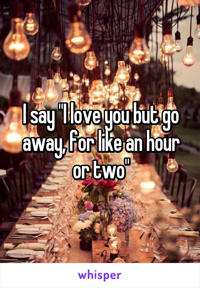 I say "I love you but go away, for like an hour or two"