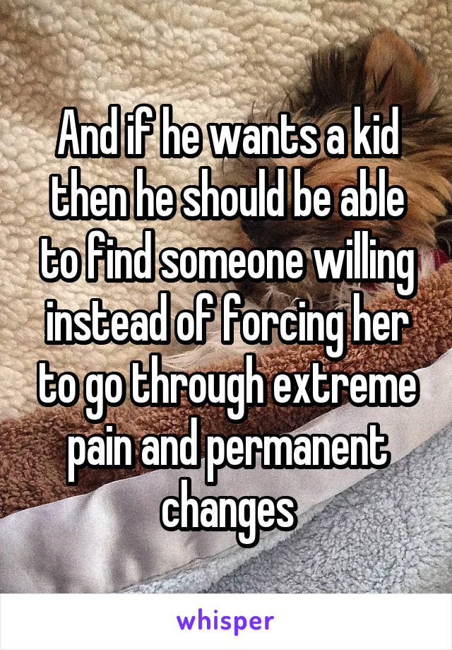 And if he wants a kid then he should be able to find someone willing instead of forcing her to go through extreme pain and permanent changes