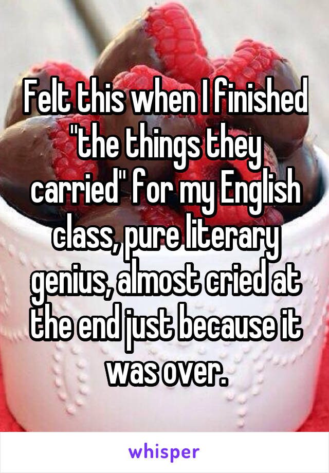 Felt this when I finished "the things they carried" for my English class, pure literary genius, almost cried at the end just because it was over.