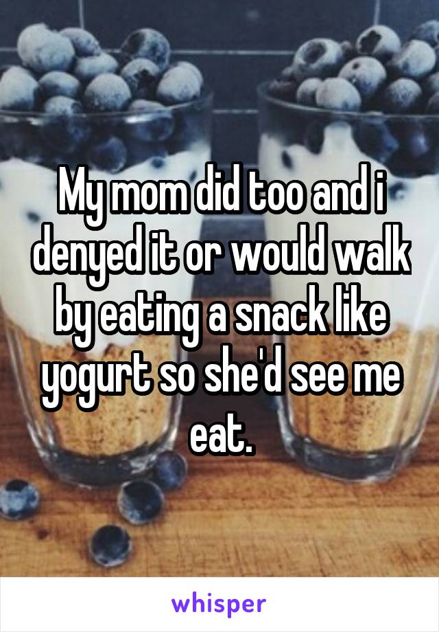 My mom did too and i denyed it or would walk by eating a snack like yogurt so she'd see me eat.