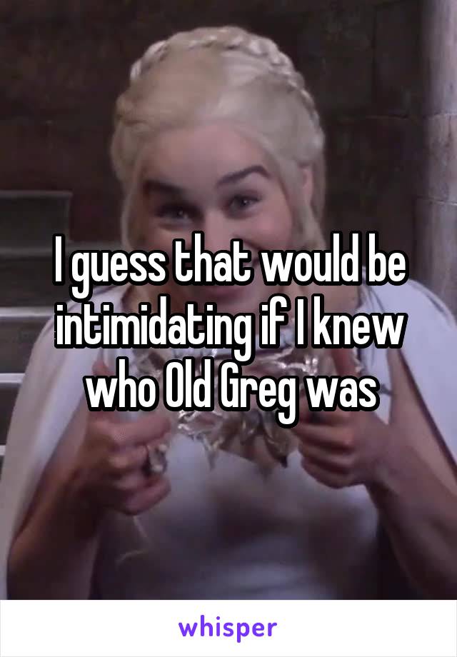 I guess that would be intimidating if I knew who Old Greg was