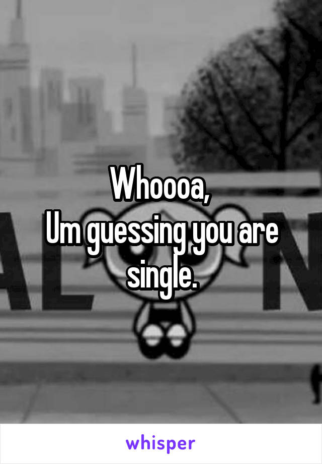 Whoooa, 
Um guessing you are single.