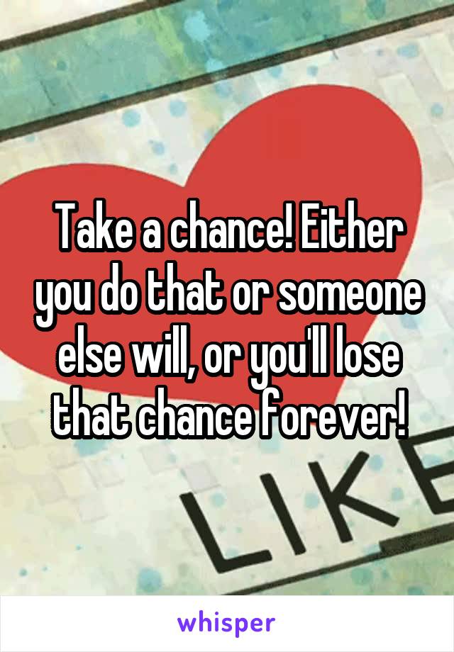 Take a chance! Either you do that or someone else will, or you'll lose that chance forever!