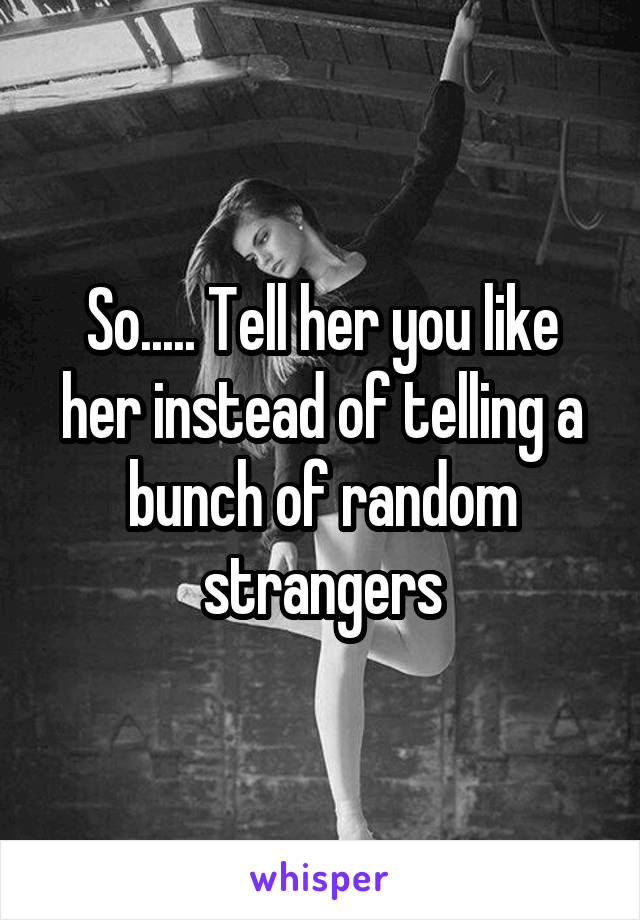 So..... Tell her you like her instead of telling a bunch of random strangers