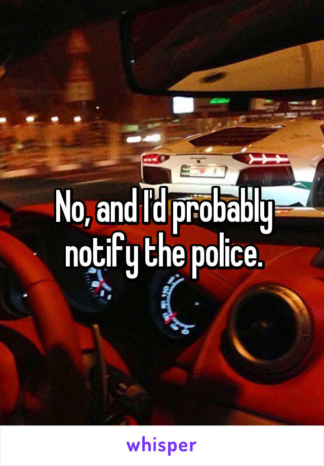 No, and I'd probably notify the police.