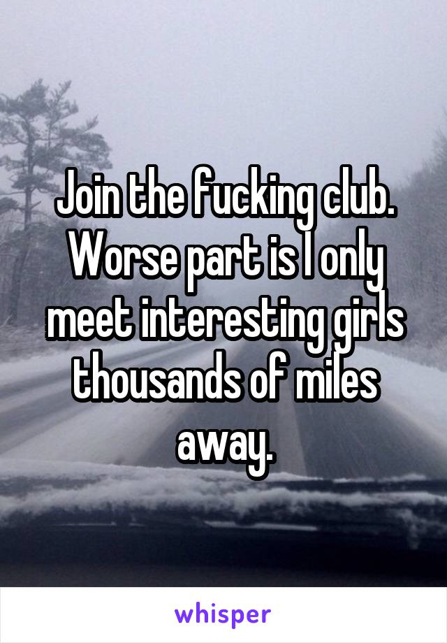 Join the fucking club. Worse part is I only meet interesting girls thousands of miles away.