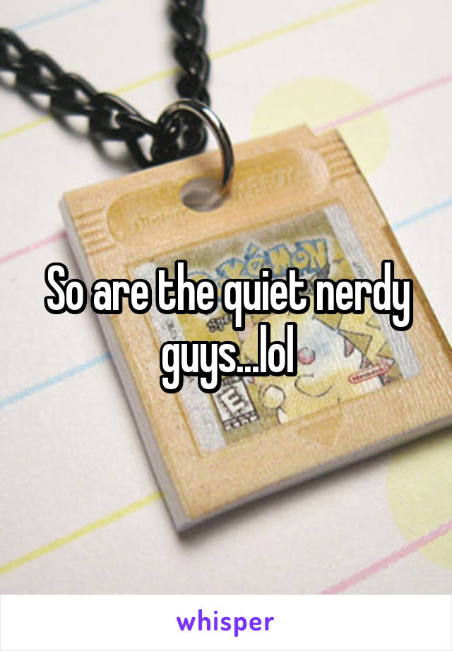So are the quiet nerdy guys...lol