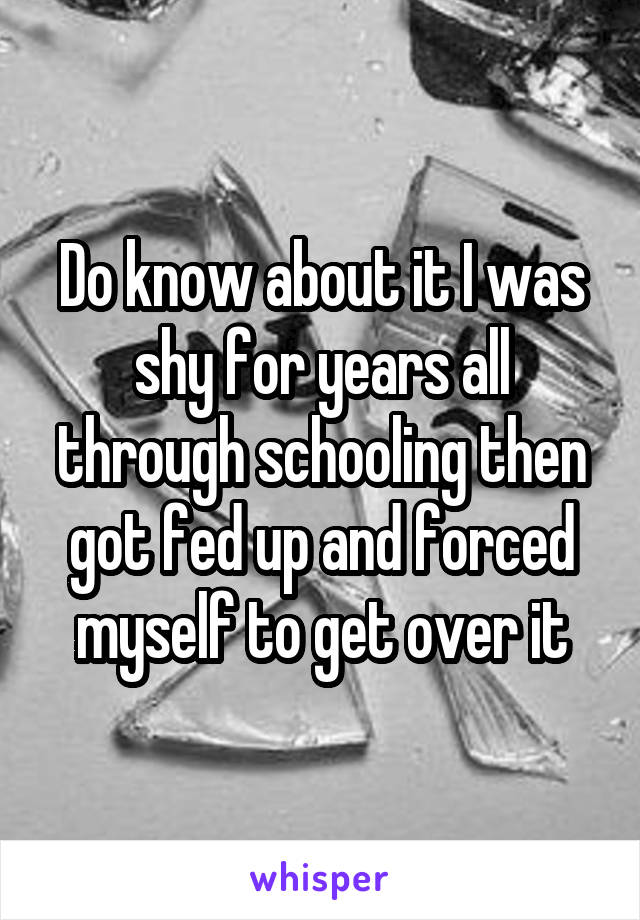 Do know about it I was shy for years all through schooling then got fed up and forced myself to get over it