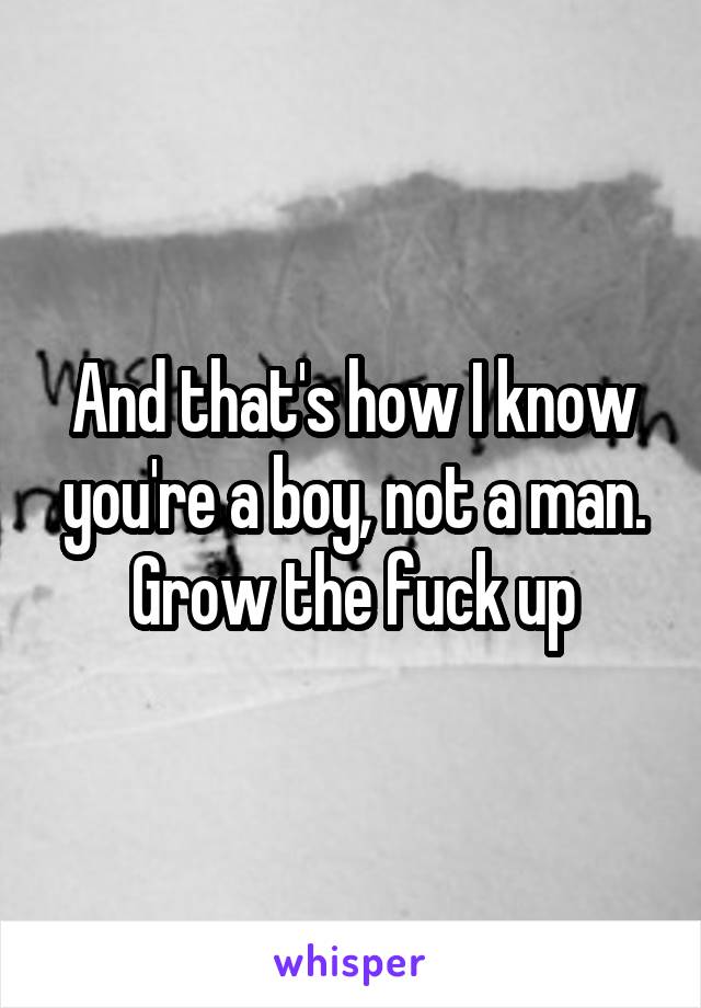 And that's how I know you're a boy, not a man. Grow the fuck up