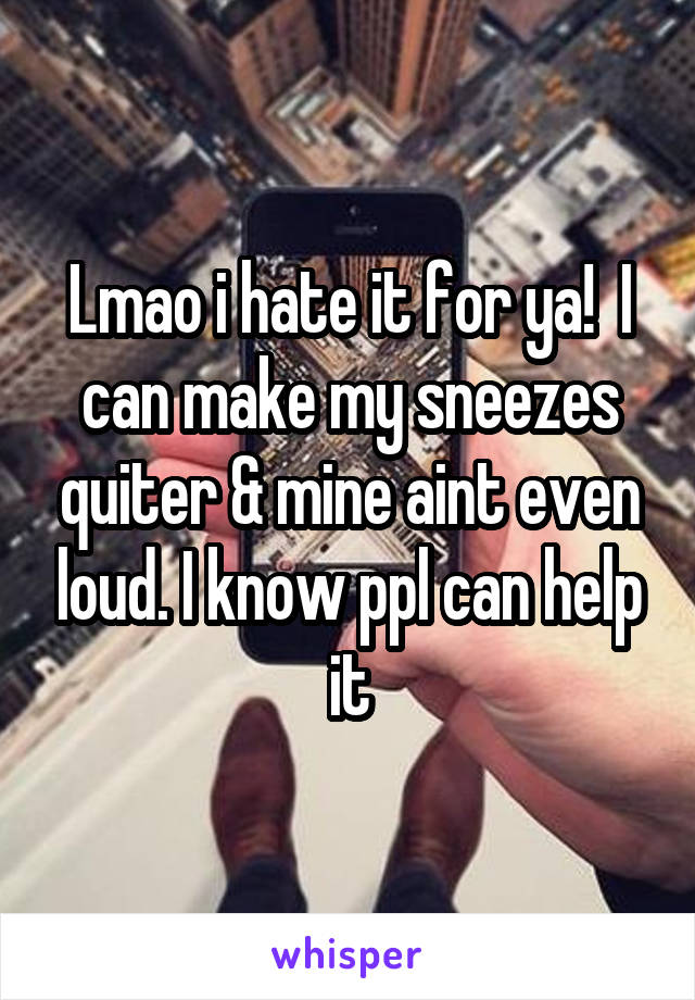 Lmao i hate it for ya!  I can make my sneezes quiter & mine aint even loud. I know ppl can help it