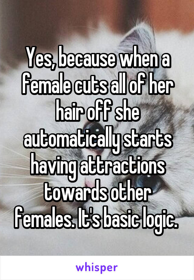 Yes, because when a female cuts all of her hair off she automatically starts having attractions towards other females. It's basic logic. 