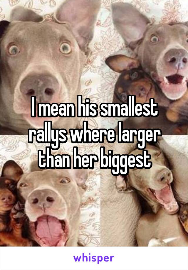 I mean his smallest rallys where larger than her biggest