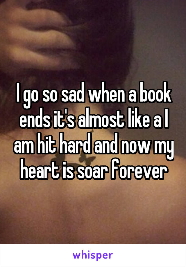 I go so sad when a book ends it's almost like a I am hit hard and now my heart is soar forever