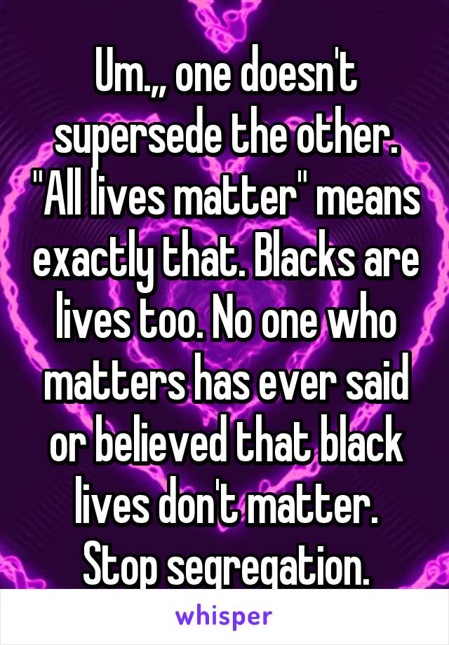 Um.,, one doesn't supersede the other. "All lives matter" means exactly that. Blacks are lives too. No one who matters has ever said or believed that black lives don't matter.
Stop segregation.