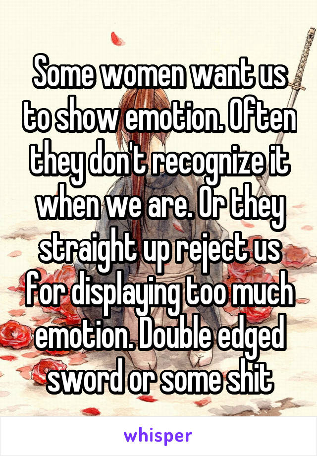 Some women want us to show emotion. Often they don't recognize it when we are. Or they straight up reject us for displaying too much emotion. Double edged sword or some shit