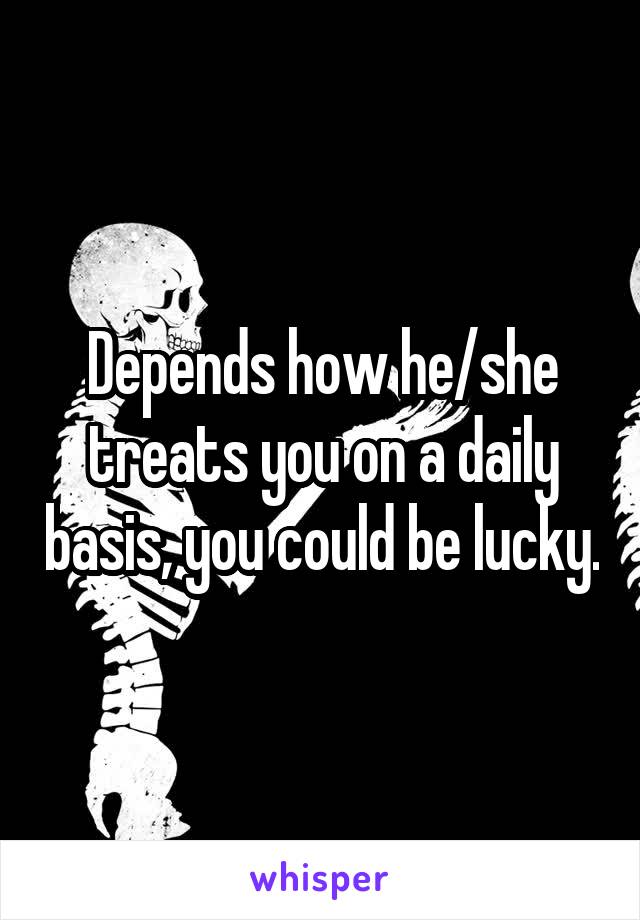 Depends how he/she treats you on a daily basis, you could be lucky.