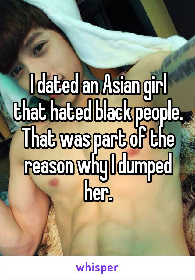 I dated an Asian girl that hated black people. That was part of the reason why I dumped her.