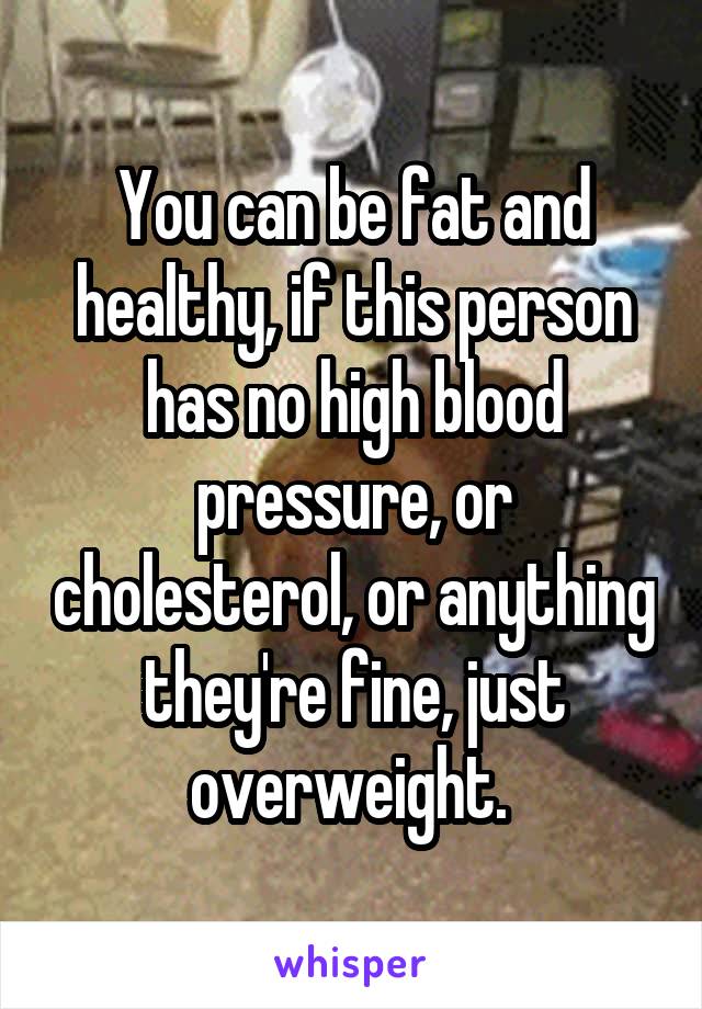 You can be fat and healthy, if this person has no high blood pressure, or cholesterol, or anything they're fine, just overweight. 