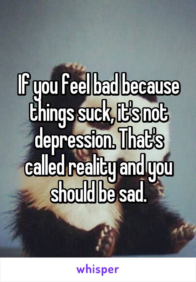 If you feel bad because things suck, it's not depression. That's called reality and you should be sad.