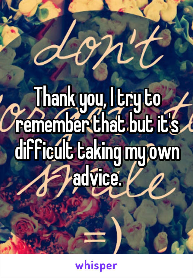 Thank you, I try to remember that but it's difficult taking my own advice.
