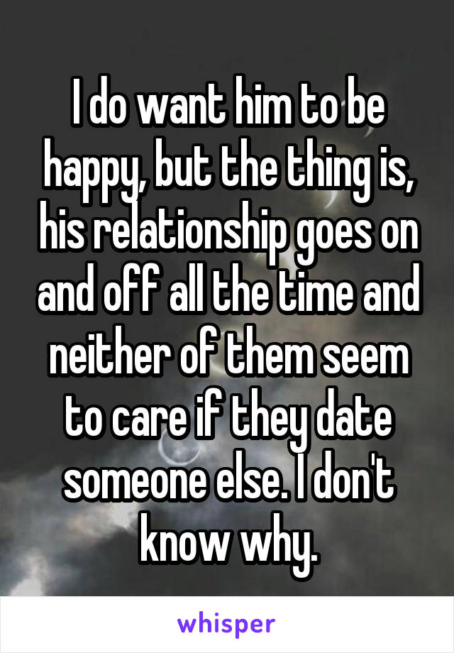 I do want him to be happy, but the thing is, his relationship goes on and off all the time and neither of them seem to care if they date someone else. I don't know why.