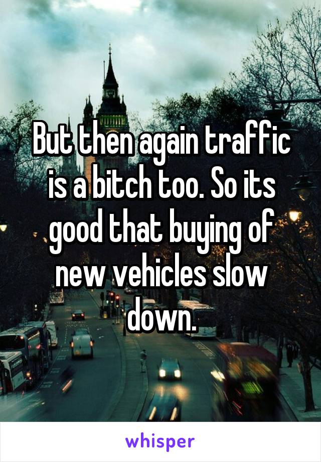 But then again traffic is a bitch too. So its good that buying of new vehicles slow down.