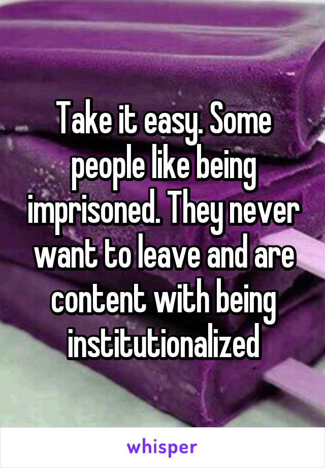 Take it easy. Some people like being imprisoned. They never want to leave and are content with being institutionalized