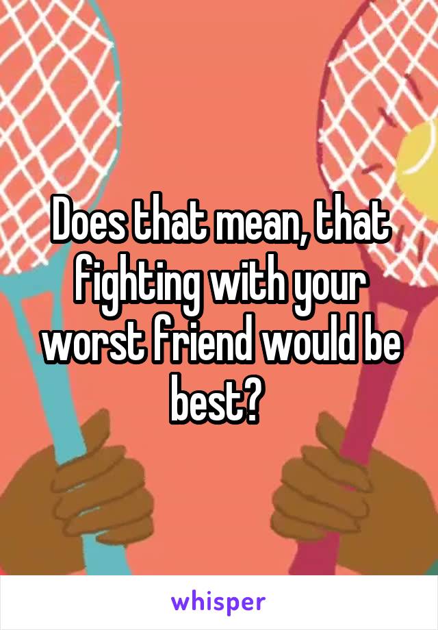 Does that mean, that fighting with your worst friend would be best? 