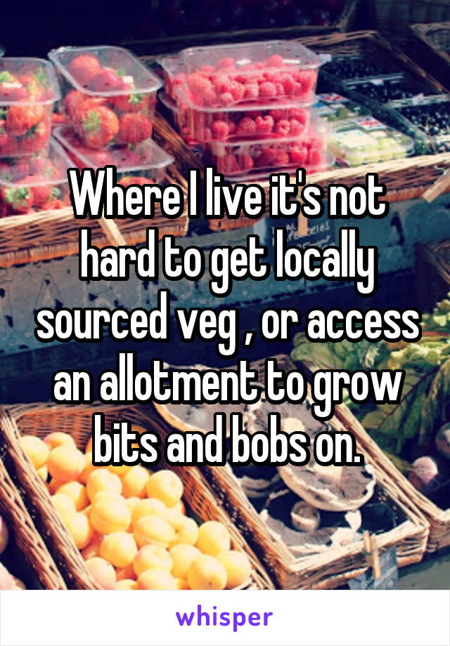 Where I live it's not hard to get locally sourced veg , or access an allotment to grow bits and bobs on.