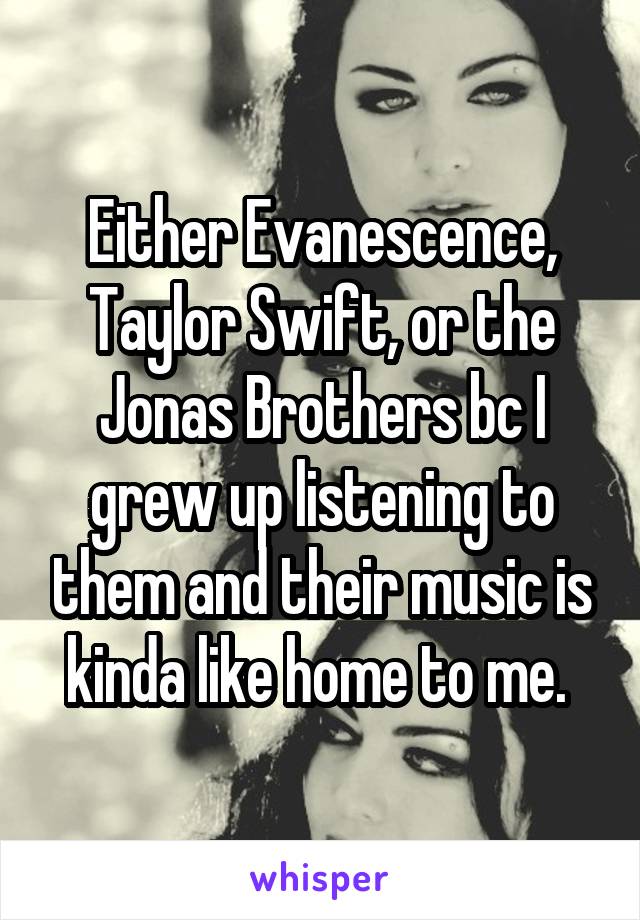 Either Evanescence, Taylor Swift, or the Jonas Brothers bc I grew up listening to them and their music is kinda like home to me. 