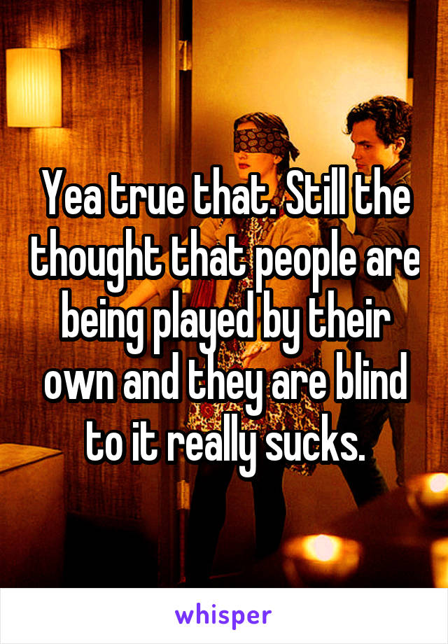 Yea true that. Still the thought that people are being played by their own and they are blind to it really sucks.
