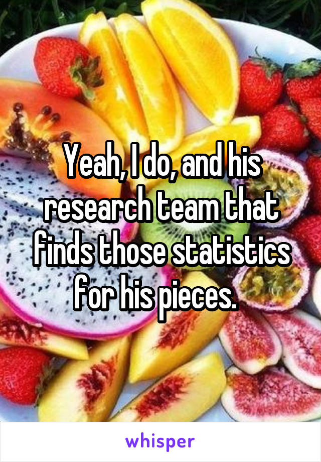 Yeah, I do, and his research team that finds those statistics for his pieces.  