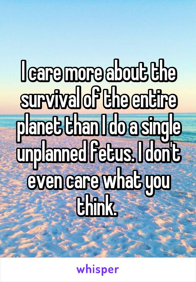 I care more about the survival of the entire planet than I do a single unplanned fetus. I don't even care what you think. 