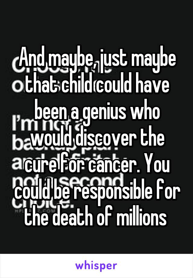 And maybe, just maybe that child could have been a genius who would discover the cure for cancer. You could be responsible for the death of millions 
