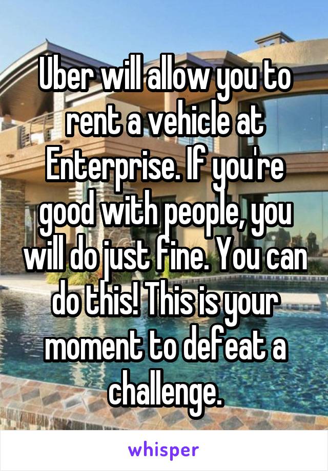 Uber will allow you to rent a vehicle at Enterprise. If you're good with people, you will do just fine. You can do this! This is your moment to defeat a challenge.