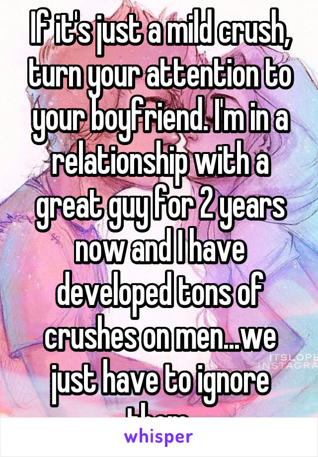 If it's just a mild crush, turn your attention to your boyfriend. I'm in a relationship with a great guy for 2 years now and I have developed tons of crushes on men...we just have to ignore them.