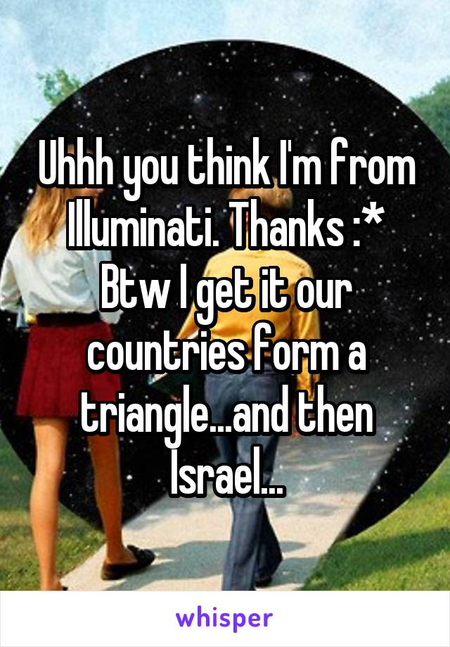 Uhhh you think I'm from Illuminati. Thanks :*
Btw I get it our countries form a triangle...and then Israel...