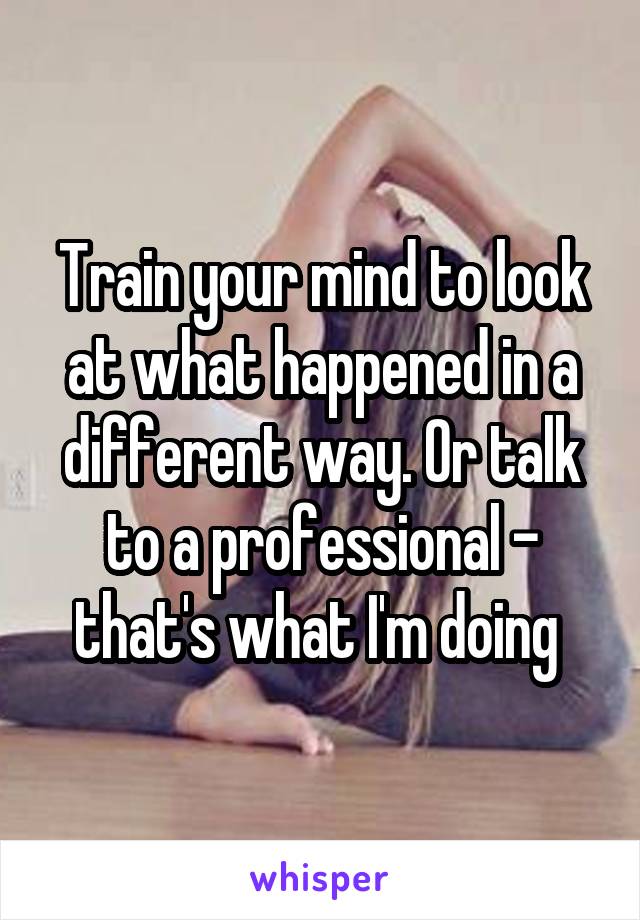 Train your mind to look at what happened in a different way. Or talk to a professional - that's what I'm doing 