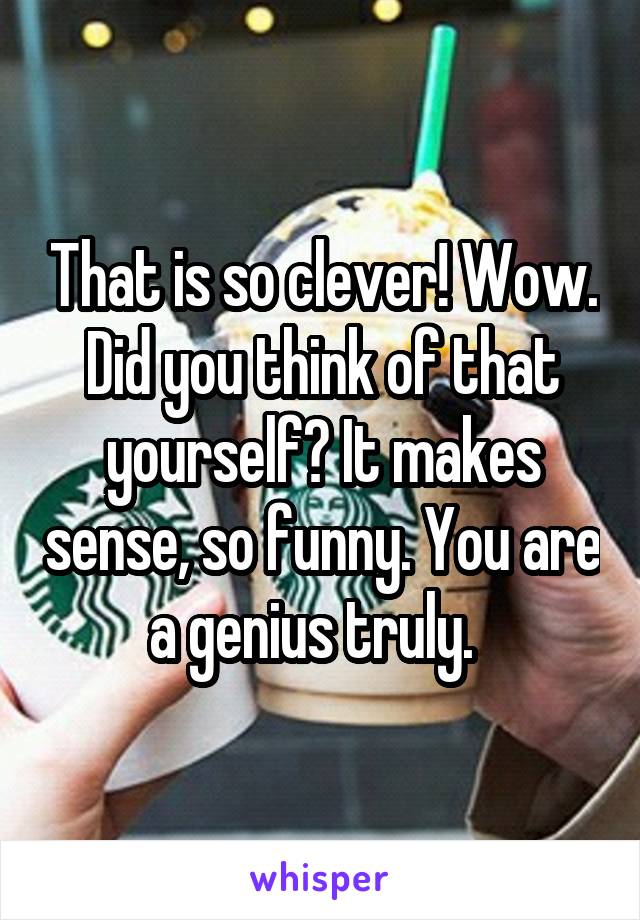 That is so clever! Wow. Did you think of that yourself? It makes sense, so funny. You are a genius truly.  