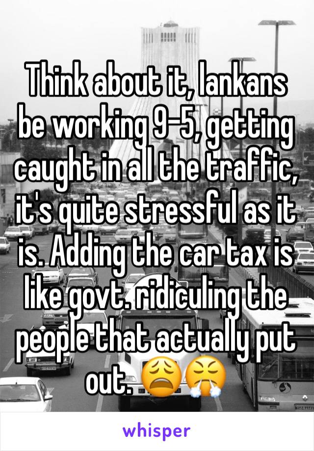 Think about it, lankans be working 9-5, getting caught in all the traffic, it's quite stressful as it is. Adding the car tax is like govt. ridiculing the people that actually put out. 😩😤