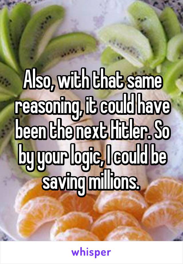 Also, with that same reasoning, it could have been the next Hitler. So by your logic, I could be saving millions. 