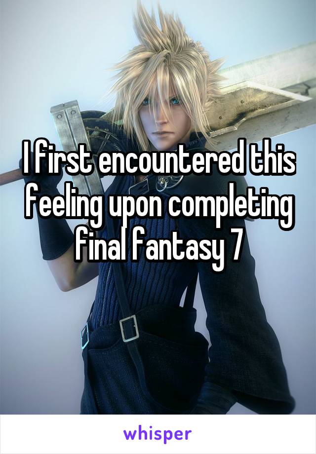 I first encountered this feeling upon completing final fantasy 7
