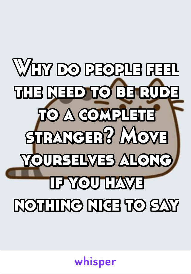 Why do people feel the need to be rude to a complete stranger? Move yourselves along if you have nothing nice to say