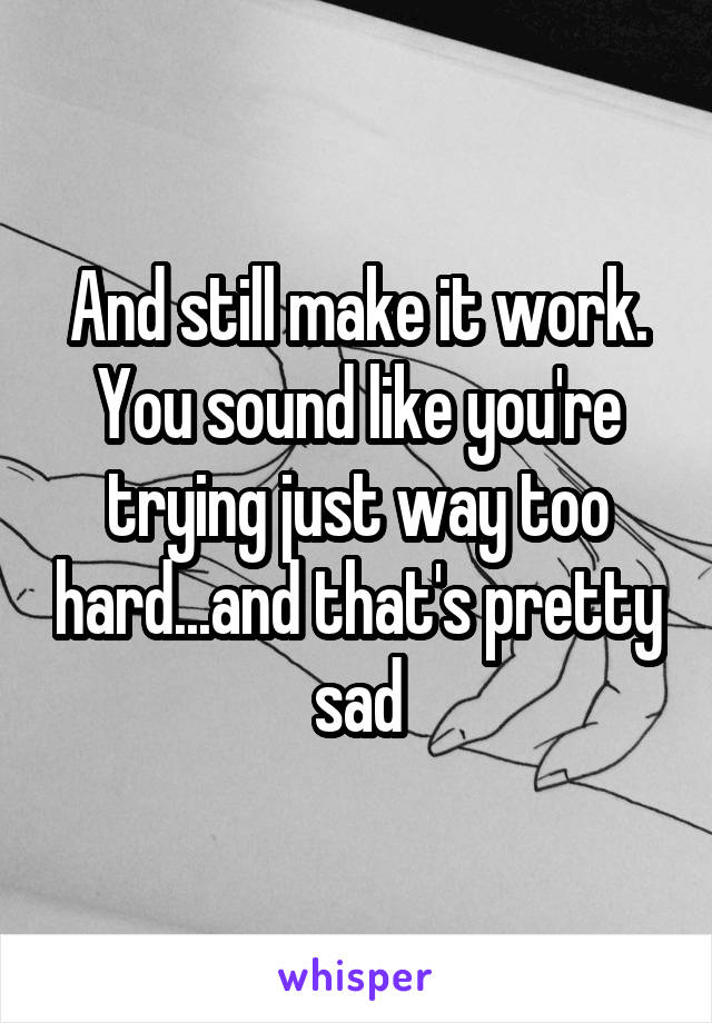 And still make it work. You sound like you're trying just way too hard...and that's pretty sad