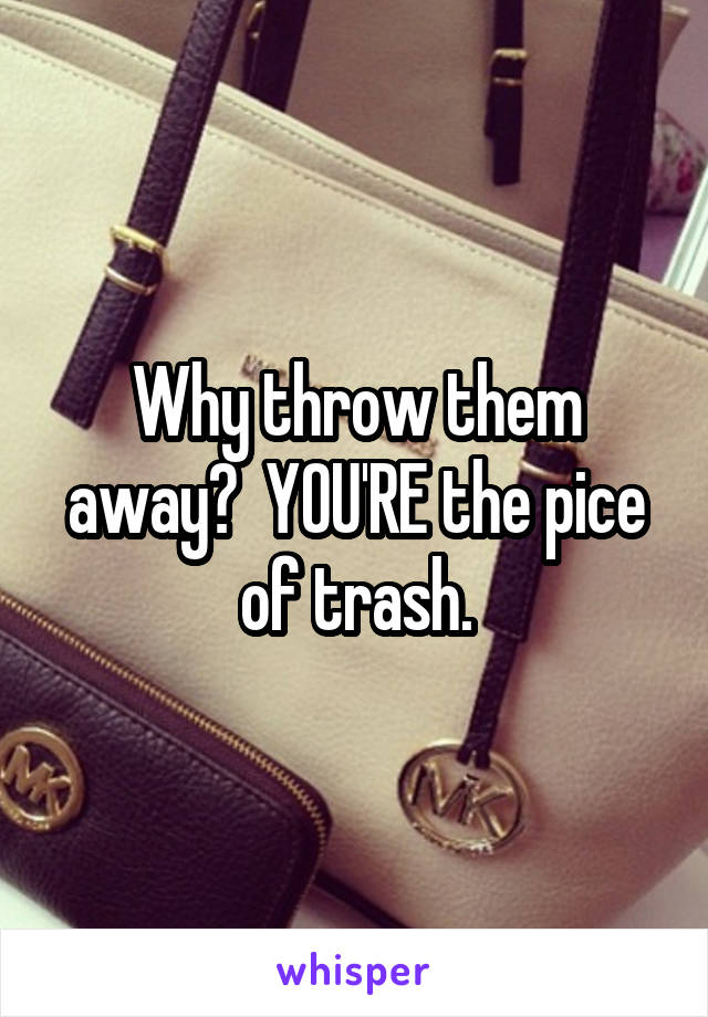 Why throw them away?  YOU'RE the pice of trash.