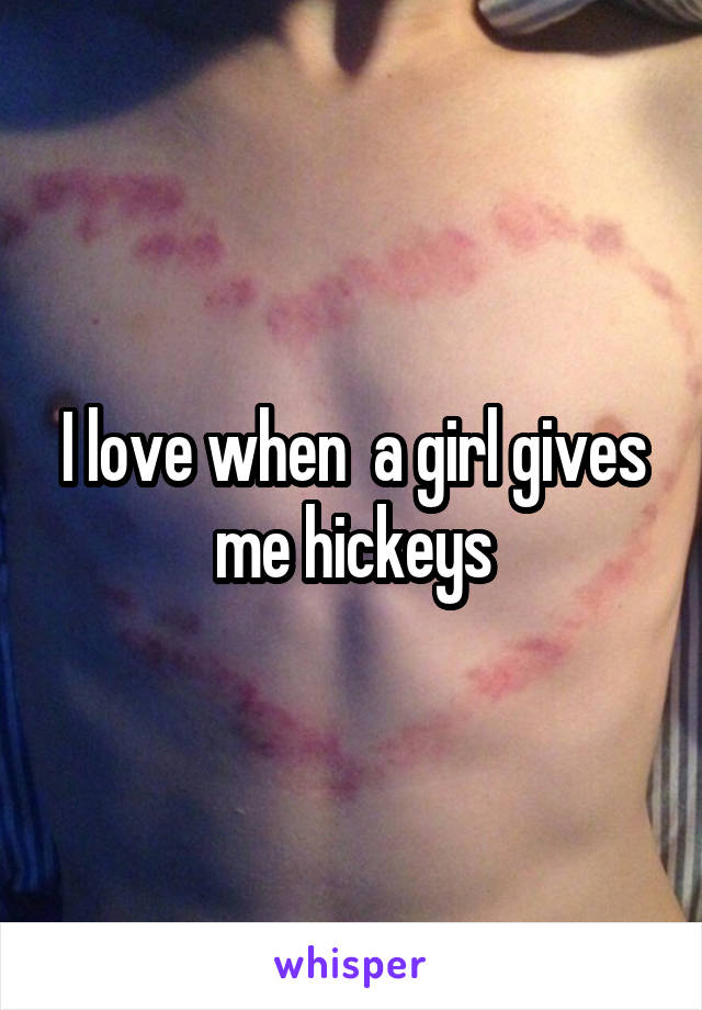 I love when  a girl gives me hickeys