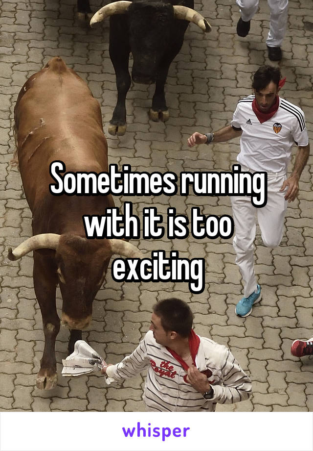 Sometimes running
with it is too
exciting